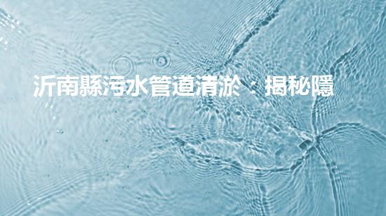 沂南縣污水管道清淤：揭秘隱匿的黑暗，誰來拯救我們的環(huán)境？